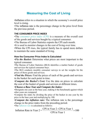 Measuring the Cost of Living
•
•I
In
nf
fl
la
at
ti
io
on
n refers to a situation in which the economy’s overall price
level is rising.
•The i
in
nf
fl
la
at
ti
io
on
n r
ra
at
te
e is the percentage change in the price level from
the previous period.
THE CONSUMER PRICE INDEX
•The consumer price index (CPI) is a measure of the overall cost
of the goods and services bought by a typical consumer.
•The Bureau of Labor Statistics reports the CPI each month.
•It is used to monitor changes in the cost of living over time.
•When the CPI rises, the typical family has to spend more dollars
to maintain the same standard of living.
How the Consumer Price Index Is Calculated
•Fix the Basket: Determine what prices are most important to the
typical consumer.
•The Bureau of Labor Statistics (BLS) identifies a market basket of goods
and services the typical consumer buys.
•The BLS conducts monthly consumer surveys to set the weights for the
prices of those goods and services.
•Find the Prices: Find the prices of each of the goods and services
in the basket for each point in time.
•Compute the Basket’s Cost: Use the data on prices to calculate
the cost of the basket of goods and services at different times.
•
•C
Ch
ho
oo
os
se
e a
a B
Ba
as
se
e Y
Ye
ea
ar
r a
an
nd
d C
Co
om
mp
pu
ut
te
e t
th
he
e I
In
nd
de
ex
x:
:
•Designate one year as the base year, making it the benchmark against which
other years are compared.
•Compute the index by dividing the price of the basket in one year by the
price in the base year and multiplying by 100.
•Compute the inflation rate: The inflation rate is the percentage
change in the price index from the preceding period.
•The inflation rate is calculated as follows:
Inflation Rate in Year 2 =
CPI in Year 2 -CPI in Year 1
CPI in Year 1
×100
1
 