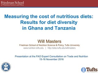 Measuring the cost of nutritious diets:
Results for diet diversity
in Ghana and Tanzania
Will Masters
Friedman School of Nutrition Science & Policy, Tufts University
www.nutrition.tufts.edu | http://sites.tufts.edu/willmasters
Presentation at the FAO Expert Consultation on Trade and Nutrition
15-16 November 2016
 