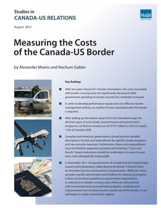 Studies in
CANADA-US RELATIONS
August 2012




Measuring the Costs
of the Canada-US Border
by Alexander Moens and Nachum Gabler


                         Key findings

                         After ten years of post-9/11 border innovations, the costs associated
                         with border crossing have not significantly decreased while
                         government spending on border security has markedly increased.

                         In order to develop performance-based and cost-effective border
                         management policies, an outline of costs associated with the border
                         is required.

                         After adding up the lowest values from the estimated ranges for
                         all three types of costs (trade, tourism/travel, and government
                         programs), we find an annual cost of C$19.1 billion in 2010 or nearly
                         1.5% of Canada’s GDP.

                         Canadian and American governments should provide detailed
                         descriptions of costs and expenditures for specific border programs
                         and new security measures. Furthermore, these costs/expenditures
                         must be linked to expected outcomes and timelines. “Costs and
                         Results” based evaluations should be undertaken on a year-to-year
                         basis, and subsequently made public.

                         In December 2011, the governments of Canada and the United States
                         issued a joint declaration called Beyond the Border: A Shared Vision
                         for Perimeter Security and Economic Competitiveness. While the vision
                         provides specific benchmarks and timelines for measuring progress,
                         it does not tie these guidelines to government expenditures,
                         or reductions in border crossing costs. Either we will continue
                         with incremental and uncoordinated programs, creating some
                         improvements but not lowering the overall cost of the border, or we
                         will begin to create a new border regime.
 