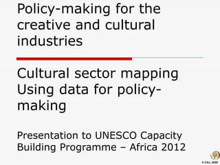 © CAJ, 2009
Policy-making for the
creative and cultural
industries
Cultural sector mapping
Using data for policy-
making
Presentation to UNESCO Capacity
Building Programme – Africa 2012
 