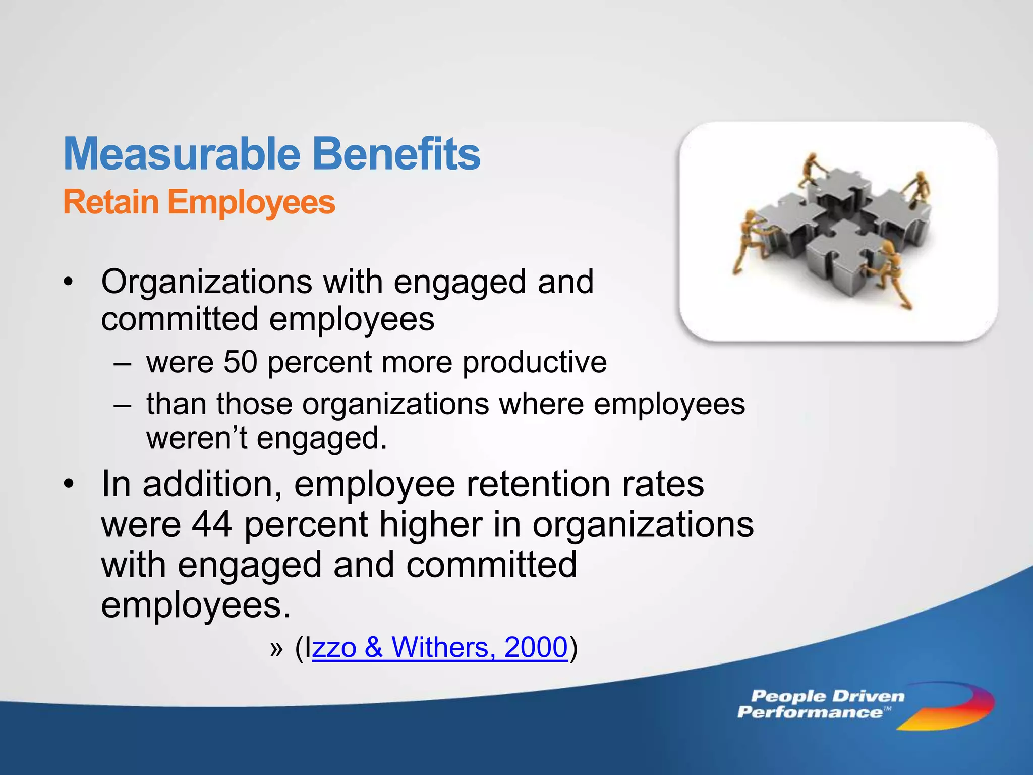 Measurable Benefits
Retain Employees

• Organizations with engaged and
  committed employees
   – were 50 percent more productive
   – than those organizations where employees
     weren’t engaged.
• In addition, employee retention rates
  were 44 percent higher in organizations
  with engaged and committed
  employees.
             » (Izzo & Withers, 2000)
 
