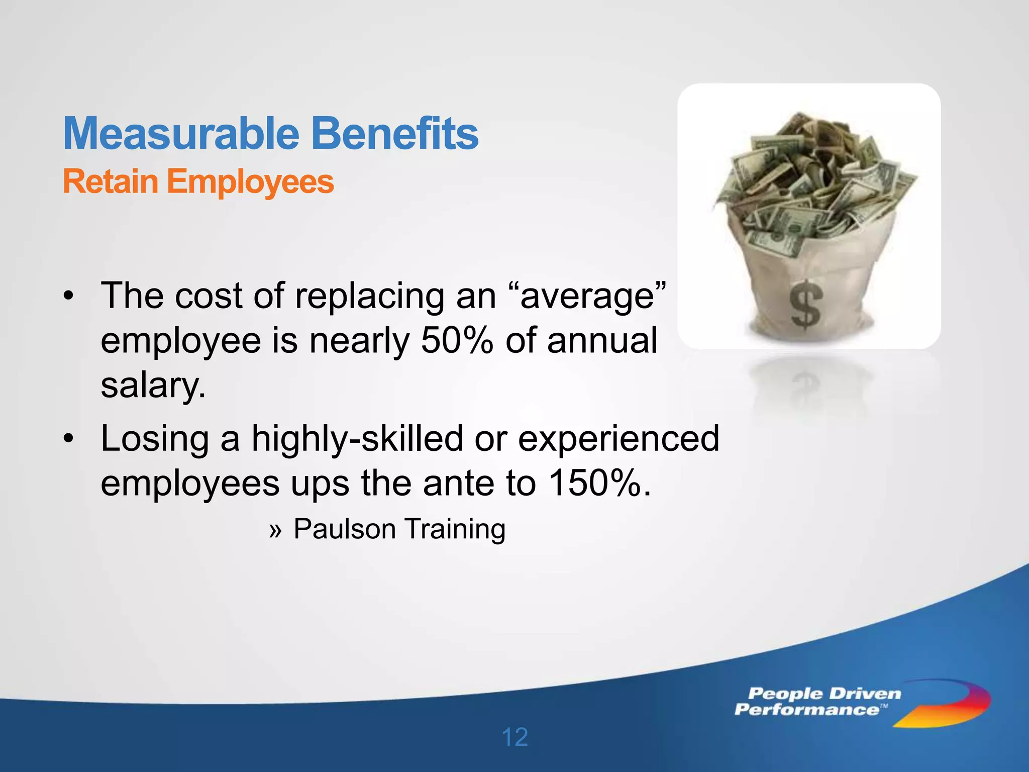 Measurable Benefits
Retain Employees


• The cost of replacing an “average”
  employee is nearly 50% of annual
  salary.
• Losing a highly-skilled or experienced
  employees ups the ante to 150%.
            » Paulson Training




                             12
 