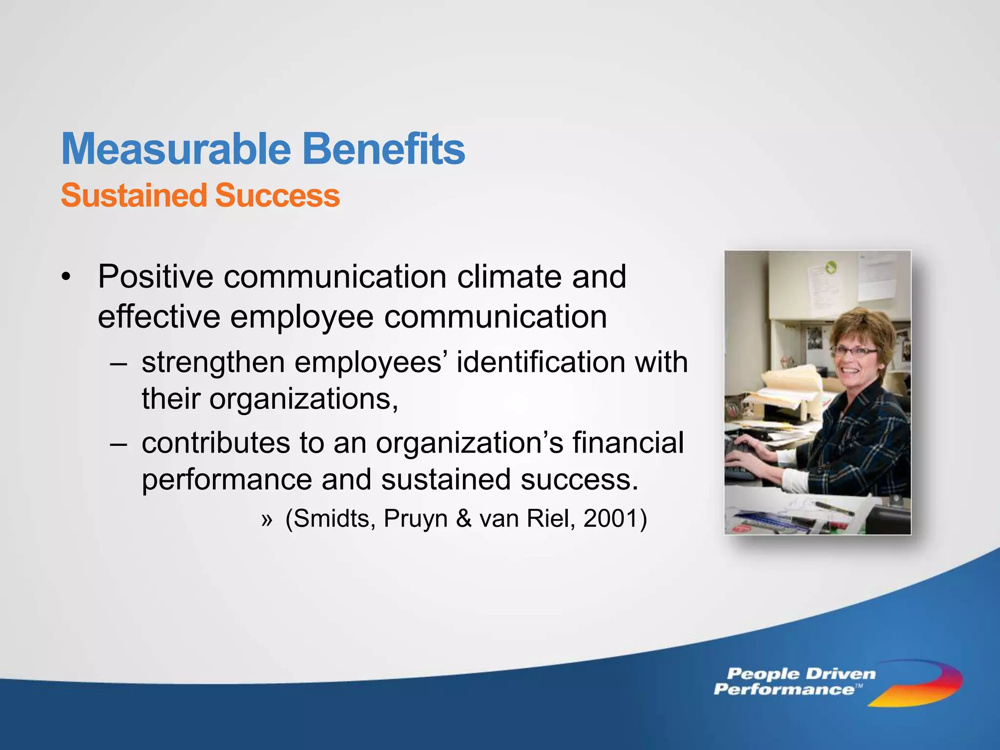 Measurable Benefits
Sustained Success

• Positive communication climate and
  effective employee communication
   – strengthen employees’ identification with
     their organizations,
   – contributes to an organization’s financial
     performance and sustained success.
              » (Smidts, Pruyn & van Riel, 2001)
 