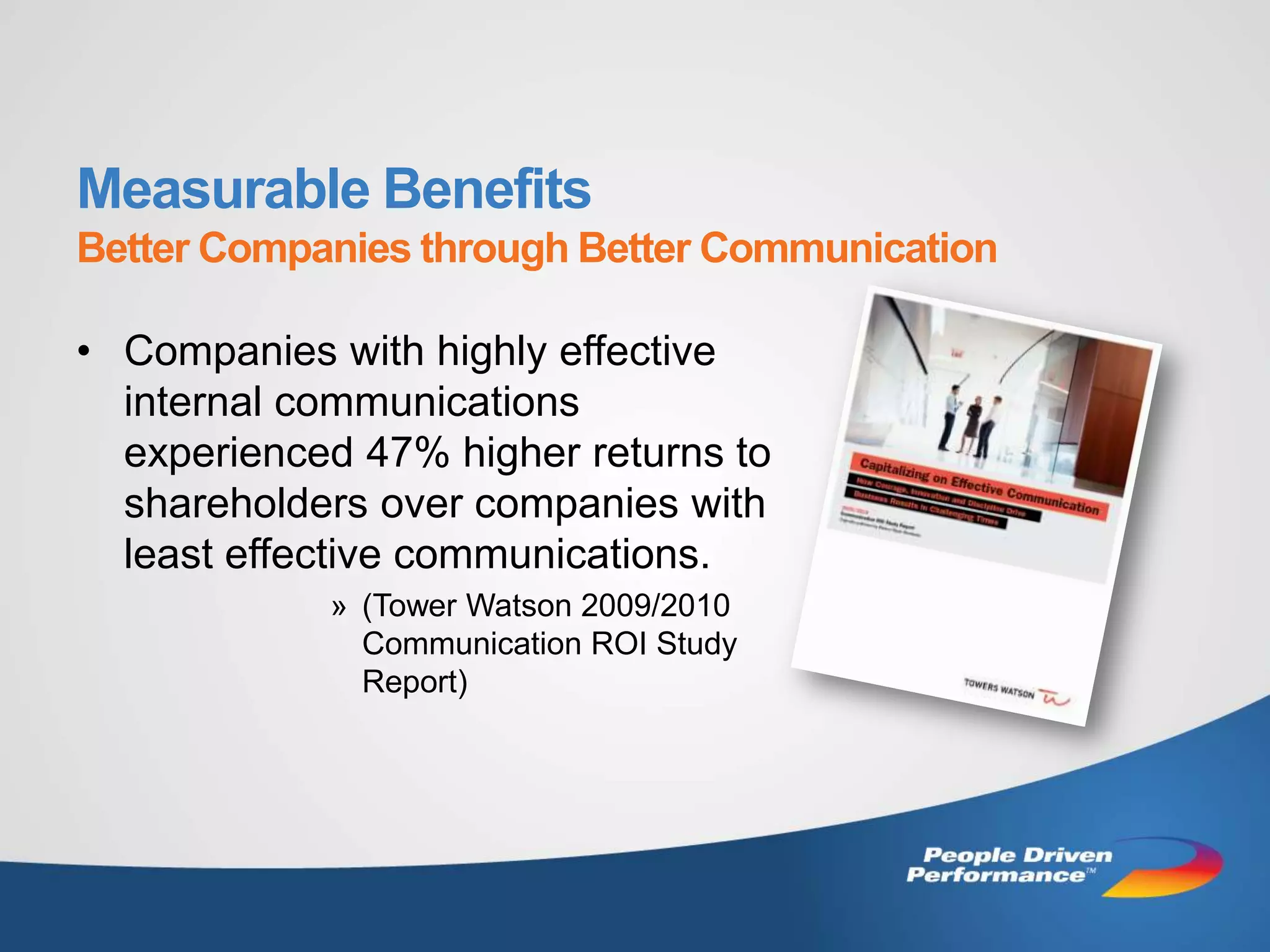 Measurable Benefits
Better Companies through Better Communication

• Companies with highly effective
  internal communications
  experienced 47% higher returns to
  shareholders over companies with
  least effective communications.
            » (Tower Watson 2009/2010
              Communication ROI Study
              Report)
 