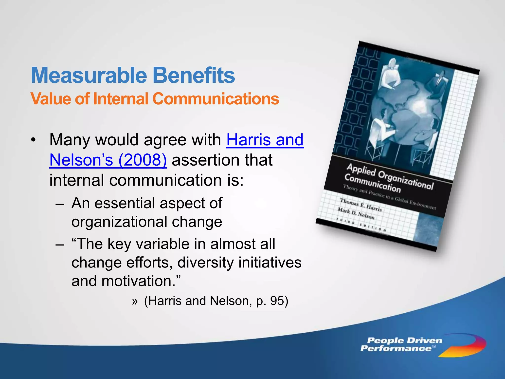 Measurable Benefits
Value of Internal Communications

• Many would agree with Harris and
  Nelson’s (2008) assertion that
  internal communication is:
   – An essential aspect of
     organizational change
   – “The key variable in almost all
     change efforts, diversity initiatives
     and motivation.”
              » (Harris and Nelson, p. 95)
 