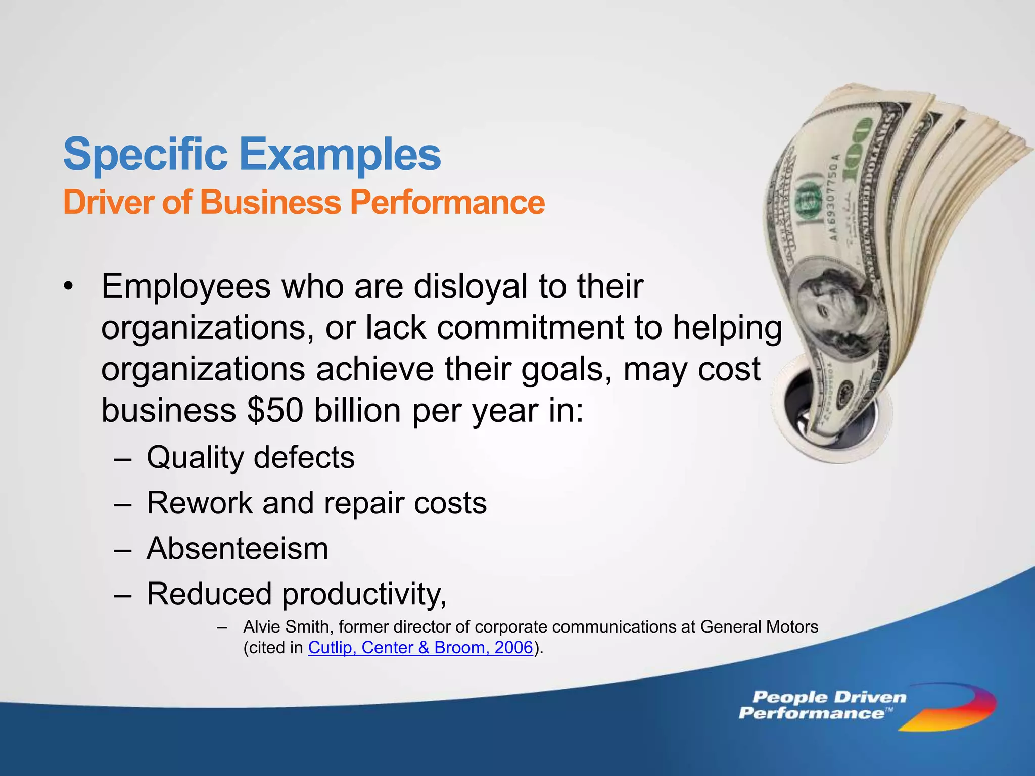 Specific Examples
Driver of Business Performance

• Employees who are disloyal to their
  organizations, or lack commitment to helping
  organizations achieve their goals, may cost
  business $50 billion per year in:
   –   Quality defects
   –   Rework and repair costs
   –   Absenteeism
   –   Reduced productivity,
           – Alvie Smith, former director of corporate communications at General Motors
             (cited in Cutlip, Center & Broom, 2006).
 