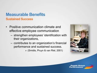 Measurable Benefits
Sustained Success

• Positive communication climate and
  effective employee communication
   – strengthen employees’ identification with
     their organizations,
   – contributes to an organization’s financial
     performance and sustained success.
              » (Smidts, Pruyn & van Riel, 2001)
 
