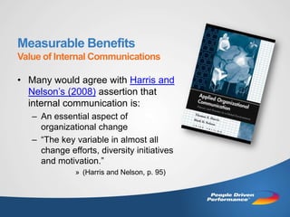 Measurable Benefits
Value of Internal Communications

• Many would agree with Harris and
  Nelson’s (2008) assertion that
  internal communication is:
   – An essential aspect of
     organizational change
   – “The key variable in almost all
     change efforts, diversity initiatives
     and motivation.”
              » (Harris and Nelson, p. 95)
 