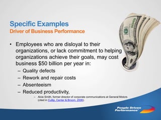 Specific Examples
Driver of Business Performance

• Employees who are disloyal to their
  organizations, or lack commitment to helping
  organizations achieve their goals, may cost
  business $50 billion per year in:
   –   Quality defects
   –   Rework and repair costs
   –   Absenteeism
   –   Reduced productivity,
           – Alvie Smith, former director of corporate communications at General Motors
             (cited in Cutlip, Center & Broom, 2006).
 