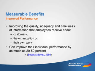 Measurable Benefits
Improved Performance

• Improving the quality, adequacy and timeliness
  of information that employees receive about
   – customers,
   – the organization or
   – their own work
• Can improve their individual performance by
  as much as 20-50 percent
              » (Boyett & Boyett, 1998)
 