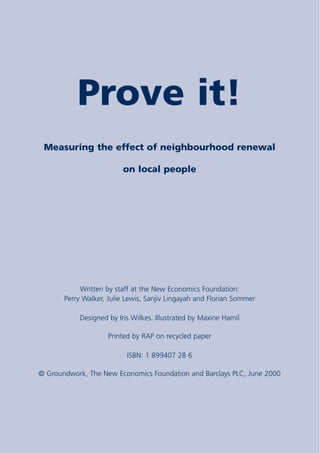 Prove it!
 Measuring the effect of neighbourhood renewal

                         on local people




            Written by staff at the New Economics Foundation:
       Perry Walker, Julie Lewis, Sanjiv Lingayah and Florian Sommer

           Designed by Iris Wilkes. Illustrated by Maxine Hamil

                     Printed by RAP on recycled paper

                           ISBN: 1 899407 28 6

© Groundwork, The New Economics Foundation and Barclays PLC, June 2000
 