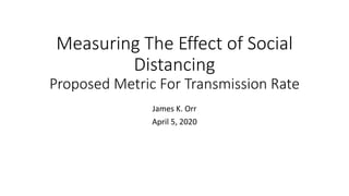 Measuring The Effect of Social
Distancing
Proposed Metric For Transmission Rate
James K. Orr
April 5, 2020
 