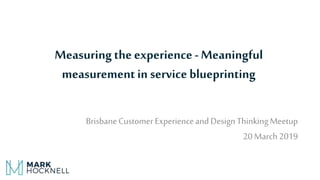 Measuringthe experience -Meaningful
measurementin service blueprinting
BrisbaneCustomer ExperienceandDesignThinkingMeetup
20March2019
 