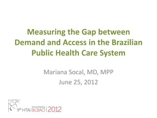 Measuring the Gap between
Demand and Access in the Brazilian
   Public Health Care System

       Mariana Socal, MD, MPP
            June 25, 2012
 