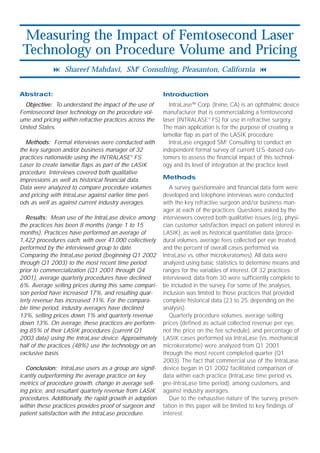 Measuring the Impact of Femtosecond Laser
 Technology on Procedure Volume and Pricing
             ! Shareef Mahdavi, SM2 Consulting, Pleasanton, California "


Abstract:                                                Introduction
  Objective: To understand the impact of the use of         IntraLase™ Corp. (Irvine, CA) is an ophthalmic device
Femtosecond laser technology on the procedure vol-       manufacturer that is commercializing a femtosecond
ume and pricing within refractive practices across the   laser (INTRALASE® FS) for use in refractive surgery.
United States.                                           The main application is for the purpose of creating a
                                                         lamellar flap as part of the LASIK procedure.
  Methods: Formal interviews were conducted with            IntraLase engaged SM2 Consulting to conduct an
the key surgeon and/or business manager of 32            independent formal survey of current U.S.-based cus-
practices nationwide using the INTRALASE® FS             tomers to assess the financial impact of this technol-
Laser to create lamellar flaps as part of the LASIK      ogy and its level of integration at the practice level.
procedure. Interviews covered both qualitative
impressions as well as historical financial data.        Methods
Data were analyzed to compare procedure volumes             A survey questionnaire and financial data form were
and pricing with IntraLase against earlier time peri-    developed and telephone interviews were conducted
ods as well as against current industry averages.        with the key refractive surgeon and/or business man-
                                                         ager at each of the practices. Questions asked by the
   Results: Mean use of the IntraLase device among       interviewers covered both qualitative issues (e.g., physi-
the practices has been 8 months (range 1 to 15           cian customer satisfaction, impact on patient interest in
months). Practices have performed an average of          LASIK), as well as historical quantitative data (proce-
1,422 procedures each, with over 41,000 collectively     dural volumes, average fees collected per eye treated,
performed by the interviewed group to date.              and the percent of overall cases performed via
Comparing the IntraLase period (beginning Q1 2002        IntraLase vs. other microkeratomes). All data were
through Q1 2003) to the most recent time period          analyzed using basic statistics to determine means and
prior to commercialization (Q1 2001 through Q4           ranges for the variables of interest. Of 32 practices
2001), average quarterly procedures have declined        interviewed, data from 30 were sufficiently complete to
6%. Average selling prices during this same compari-     be included in the survey. For some of the analyses,
son period have increased 17%, and resulting quar-       inclusion was limited to those practices that provided
terly revenue has increased 11%. For the compara-        complete historical data (23 to 25, depending on the
ble time period, industry averages have declined         analysis).
13%, selling prices down 1% and quarterly revenue           Quarterly procedure volumes, average selling
down 13%. On average, these practices are perform-       prices (defined as actual collected revenue per eye,
ing 85% of their LASIK procedures (current Q1            not the price on the fee schedule), and percentage of
2003 data) using the IntraLase device. Approximately     LASIK cases performed via IntraLase (vs. mechanical
half of the practices (48%) use the technology on an     microkeratome) were analyzed from Q1 2001
exclusive basis.                                         through the most recent completed quarter (Q1
                                                         2003). The fact that commercial use of the IntraLase
   Conclusion: IntraLase users as a group are signif-    device began in Q1 2002 facilitated comparison of
icantly outperforming the average practice on key        data within each practice (IntraLase time period vs.
metrics of procedure growth, change in average sell-     pre-IntraLase time period), among customers, and
ing price, and resultant quarterly revenue from LASIK    against industry averages.
procedures. Additionally, the rapid growth in adoption      Due to the exhaustive nature of the survey, presen-
within these practices provides proof of surgeon and     tation in this paper will be limited to key findings of
patient satisfaction with the IntraLase procedure.       interest.
 