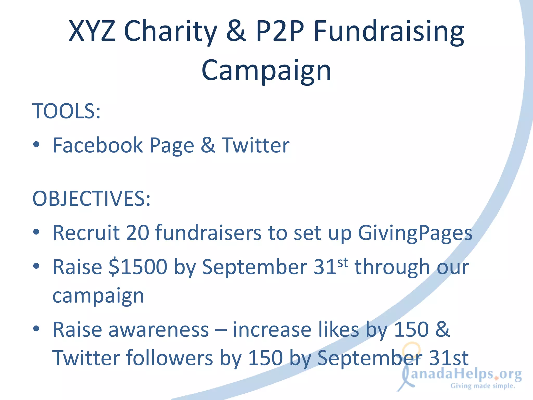 XYZ Charity & P2P Fundraising
             Campaign
TOOLS:
• Facebook Page & Twitter

OBJECTIVES:
• Recruit 20 fundraisers to set up GivingPages
• Raise $1500 by September 31st through our
  campaign
• Raise awareness – increase likes by 150 &
  Twitter followers by 150 by September 31st
 