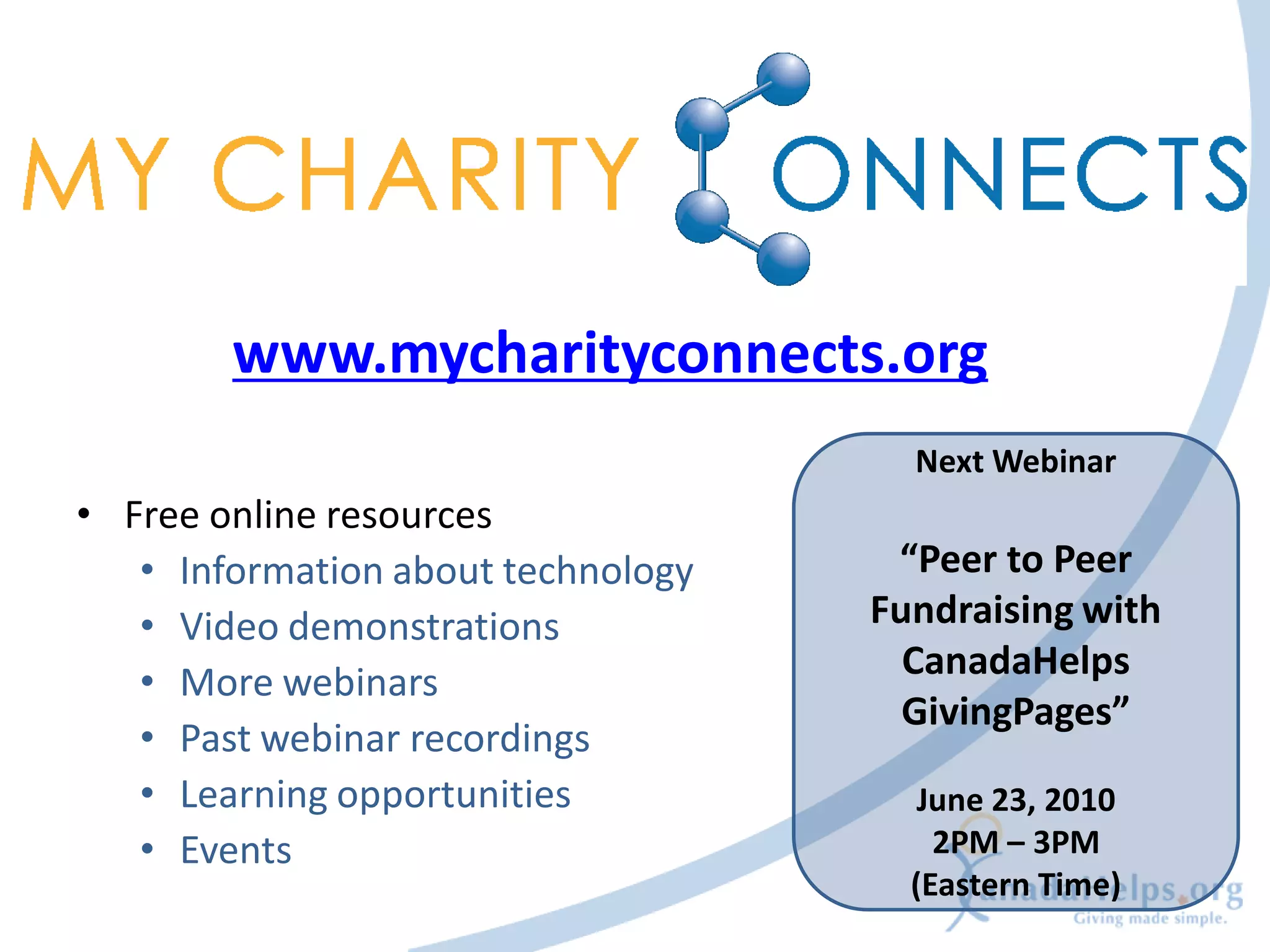www.mycharityconnects.org
                                      Next Webinar
• Free online resources
   • Information about technology    “Peer to Peer
   • Video demonstrations           Fundraising with
                                      CanadaHelps
   • More webinars
                                      GivingPages”
   • Past webinar recordings
   • Learning opportunities            June 23, 2010
   • Events                             2PM – 3PM
                                      (Eastern Time)
 