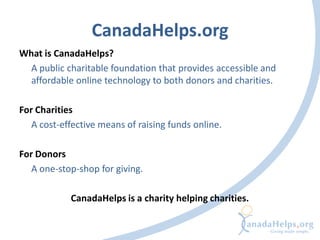 CanadaHelps.org
What is CanadaHelps?
  A public charitable foundation that provides accessible and
  affordable online technology to both donors and charities.

For Charities
   A cost-effective means of raising funds online.

For Donors
   A one-stop-shop for giving.

            CanadaHelps is a charity helping charities.
 
