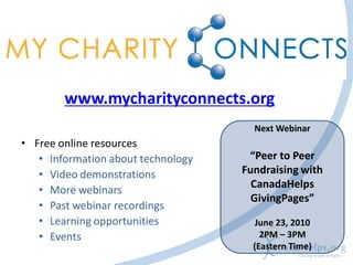 www.mycharityconnects.org
                                      Next Webinar
• Free online resources
   • Information about technology    “Peer to Peer
   • Video demonstrations           Fundraising with
                                      CanadaHelps
   • More webinars
                                      GivingPages”
   • Past webinar recordings
   • Learning opportunities            June 23, 2010
   • Events                             2PM – 3PM
                                      (Eastern Time)
 