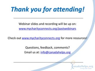 Thank you for attending!
       Webinar slides and recording will be up on:
       www.mycharityconnects.org/pastwebinars

Check out www.mycharityconnects.org for more resources!

            Questions, feedback, comments?
           Email us at: info@canadahelps.org
 