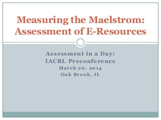 Assessment in a Day:
IACRL Preconference
March 20, 2014
Oak Brook, IL
Measuring the Maelstrom:
Assessment of E-Resources
 