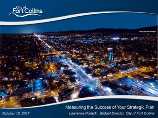 1
October 12, 2017
Measuring the Success of Your Strategic Plan
Lawrence Pollack | Budget Director, City of Fort Collins
 