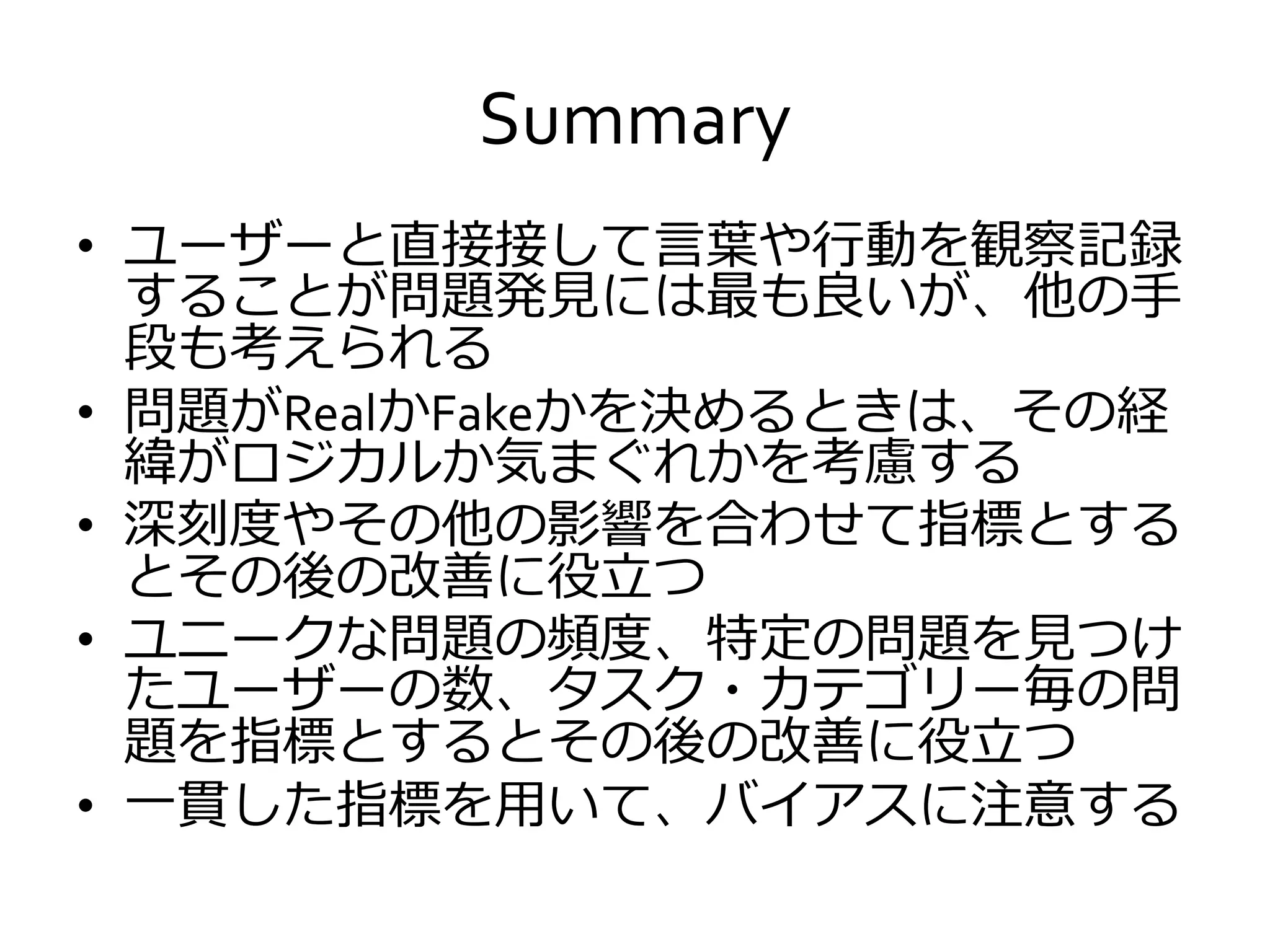 Summary
• ユーザーと直接接して言葉や行動を観察記録
することが問題発見には最も良いが、他の手
段も考えられる
• 問題がRealかFakeかを決めるときは、その経
緯がロジカルか気まぐれかを考慮する
• 深刻度やその他の影響を合わせて指標とする
とその後の改善に役立つ
• ユニークな問題の頻度、特定の問題を見つけ
たユーザーの数、タスク・カテゴリー毎の問
題を指標とするとその後の改善に役立つ
• 一貫した指標を用いて、バイアスに注意する
 