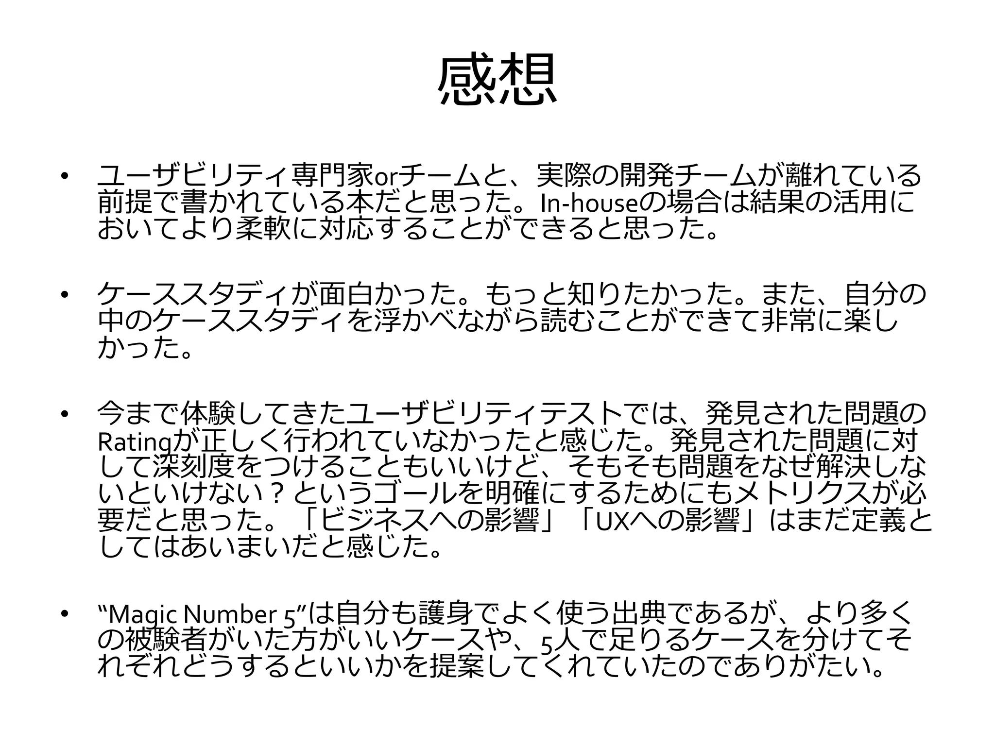 感想
• ユーザビリティ専門家orチームと、実際の開発チームが離れている
前提で書かれている本だと思った。In-houseの場合は結果の活用に
おいてより柔軟に対応することができると思った。
• ケーススタディが面白かった。もっと知りたかった。また、自分の
中のケーススタディを浮かべながら読むことができて非常に楽し
かった。
• 今まで体験してきたユーザビリティテストでは、発見された問題の
Ratingが正しく行われていなかったと感じた。発見された問題に対
して深刻度をつけることもいいけど、そもそも問題をなぜ解決しな
いといけない？というゴールを明確にするためにもメトリクスが必
要だと思った。「ビジネスへの影響」「UXへの影響」はまだ定義と
してはあいまいだと感じた。
• “Magic Number 5”は自分も護身でよく使う出典であるが、より多く
の被験者がいた方がいいケースや、5人で足りるケースを分けてそ
れぞれどうするといいかを提案してくれていたのでありがたい。
 