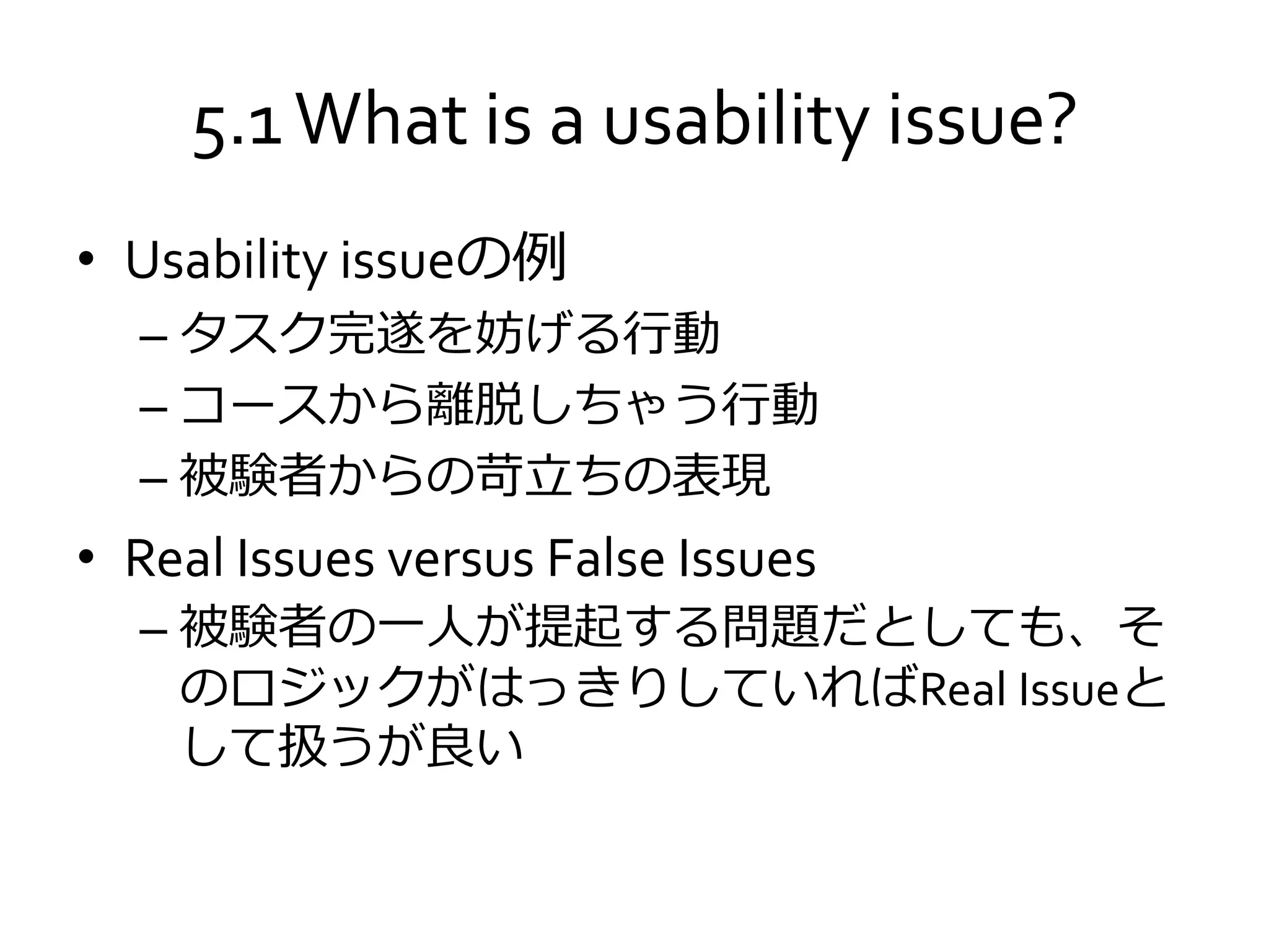 5.1What is a usability issue?
• Usability issueの例
– タスク完遂を妨げる行動
– コースから離脱しちゃう行動
– 被験者からの苛立ちの表現
• Real Issues versus False Issues
– 被験者の一人が提起する問題だとしても、そ
のロジックがはっきりしていればReal Issueと
して扱うが良い
 