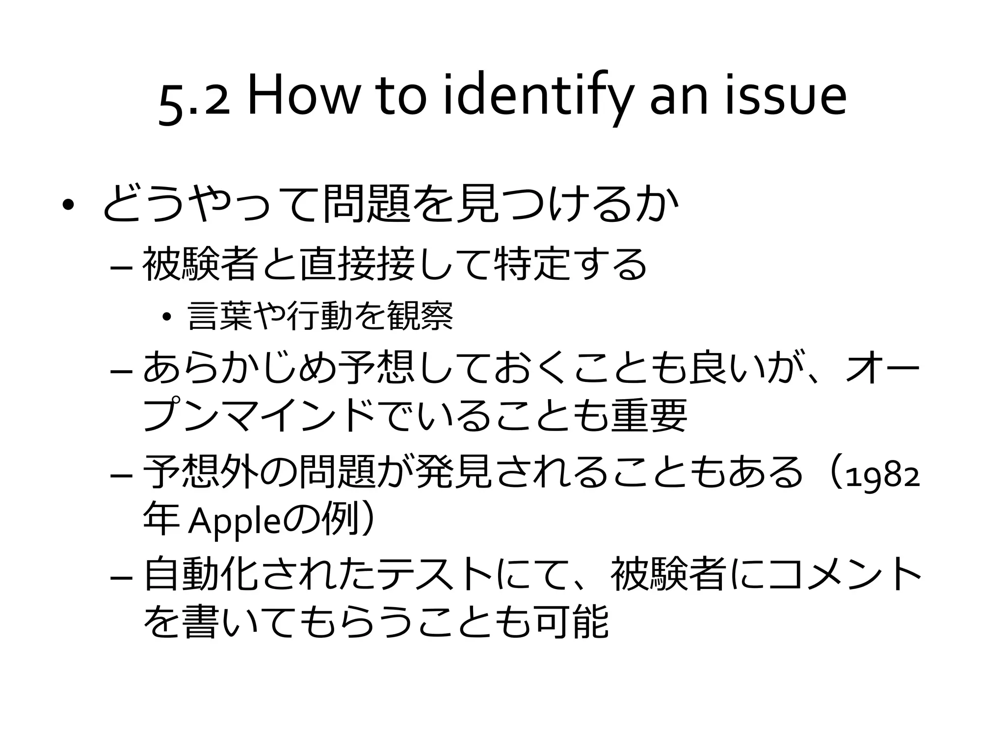 5.2 How to identify an issue
• どうやって問題を見つけるか
– 被験者と直接接して特定する
• 言葉や行動を観察
– あらかじめ予想しておくことも良いが、オー
プンマインドでいることも重要
– 予想外の問題が発見されることもある（1982
年 Appleの例）
– 自動化されたテストにて、被験者にコメント
を書いてもらうことも可能
 
