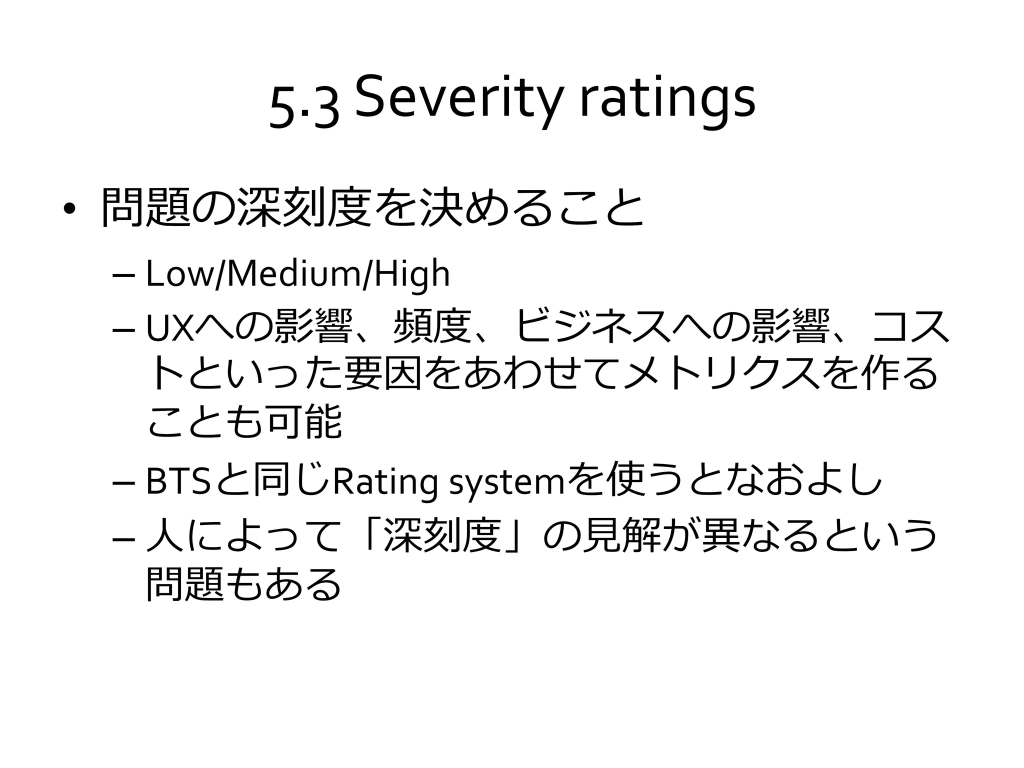 5.3 Severity ratings
• 問題の深刻度を決めること
– Low/Medium/High
– UXへの影響、頻度、ビジネスへの影響、コス
トといった要因をあわせてメトリクスを作る
ことも可能
– BTSと同じRating systemを使うとなおよし
– 人によって「深刻度」の見解が異なるという
問題もある
 