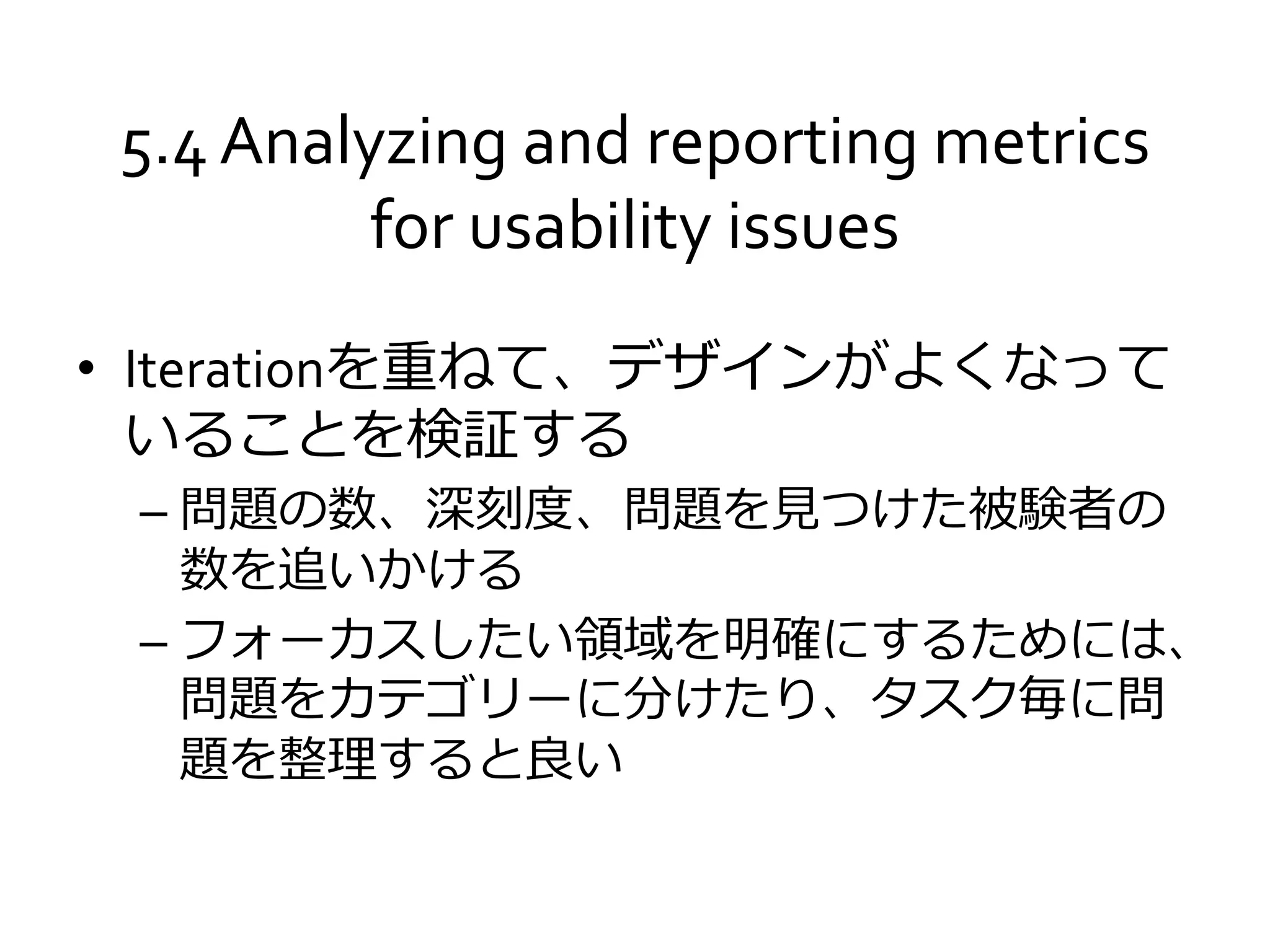 5.4 Analyzing and reporting metrics
for usability issues
• Iterationを重ねて、デザインがよくなって
いることを検証する
– 問題の数、深刻度、問題を見つけた被験者の
数を追いかける
– フォーカスしたい領域を明確にするためには、
問題をカテゴリーに分けたり、タスク毎に問
題を整理すると良い
 
