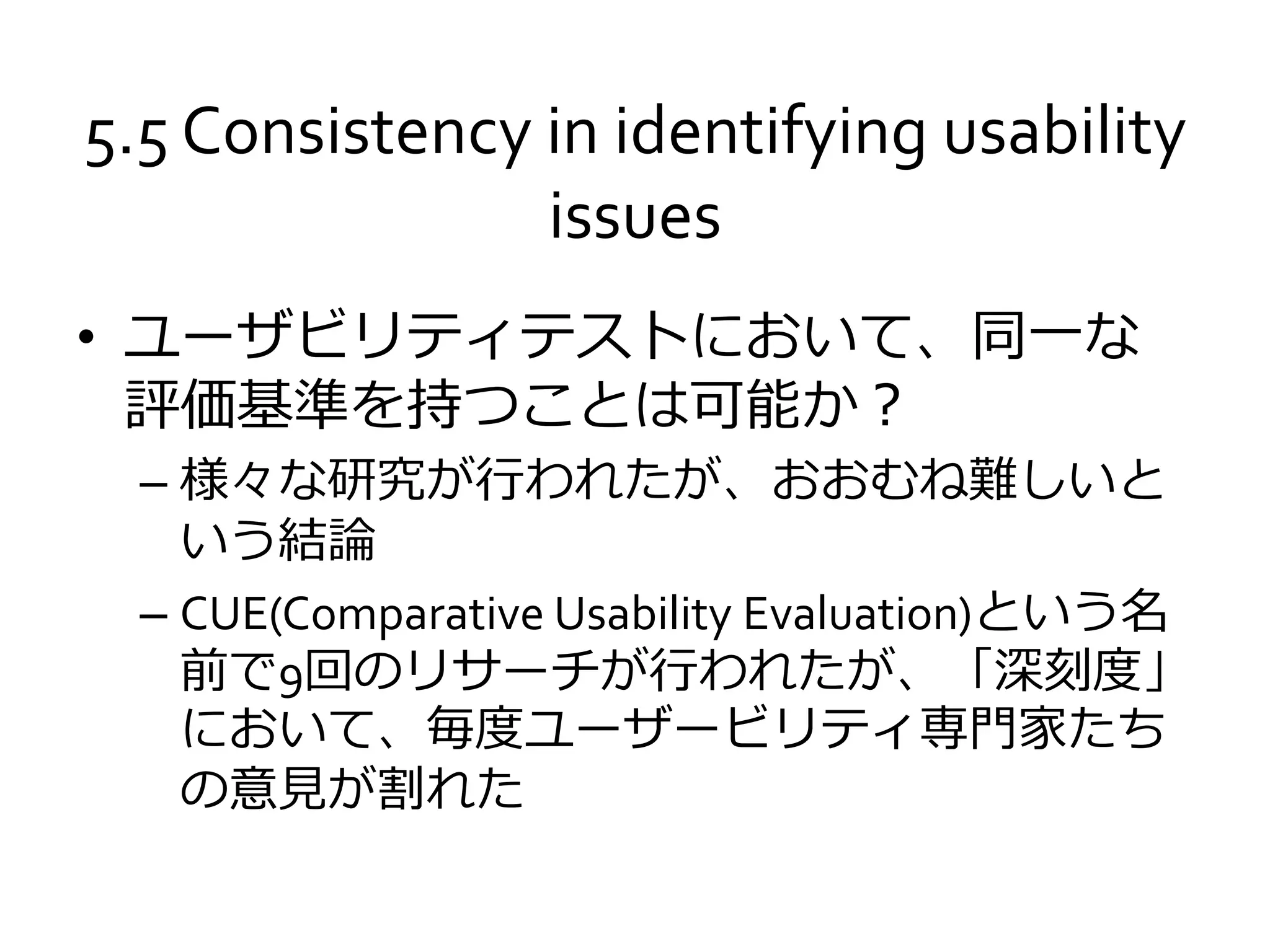 5.5 Consistency in identifying usability
issues
• ユーザビリティテストにおいて、同一な
評価基準を持つことは可能か？
– 様々な研究が行われたが、おおむね難しいと
いう結論
– CUE(Comparative Usability Evaluation)という名
前で9回のリサーチが行われたが、「深刻度」
において、毎度ユーザービリティ専門家たち
の意見が割れた
 