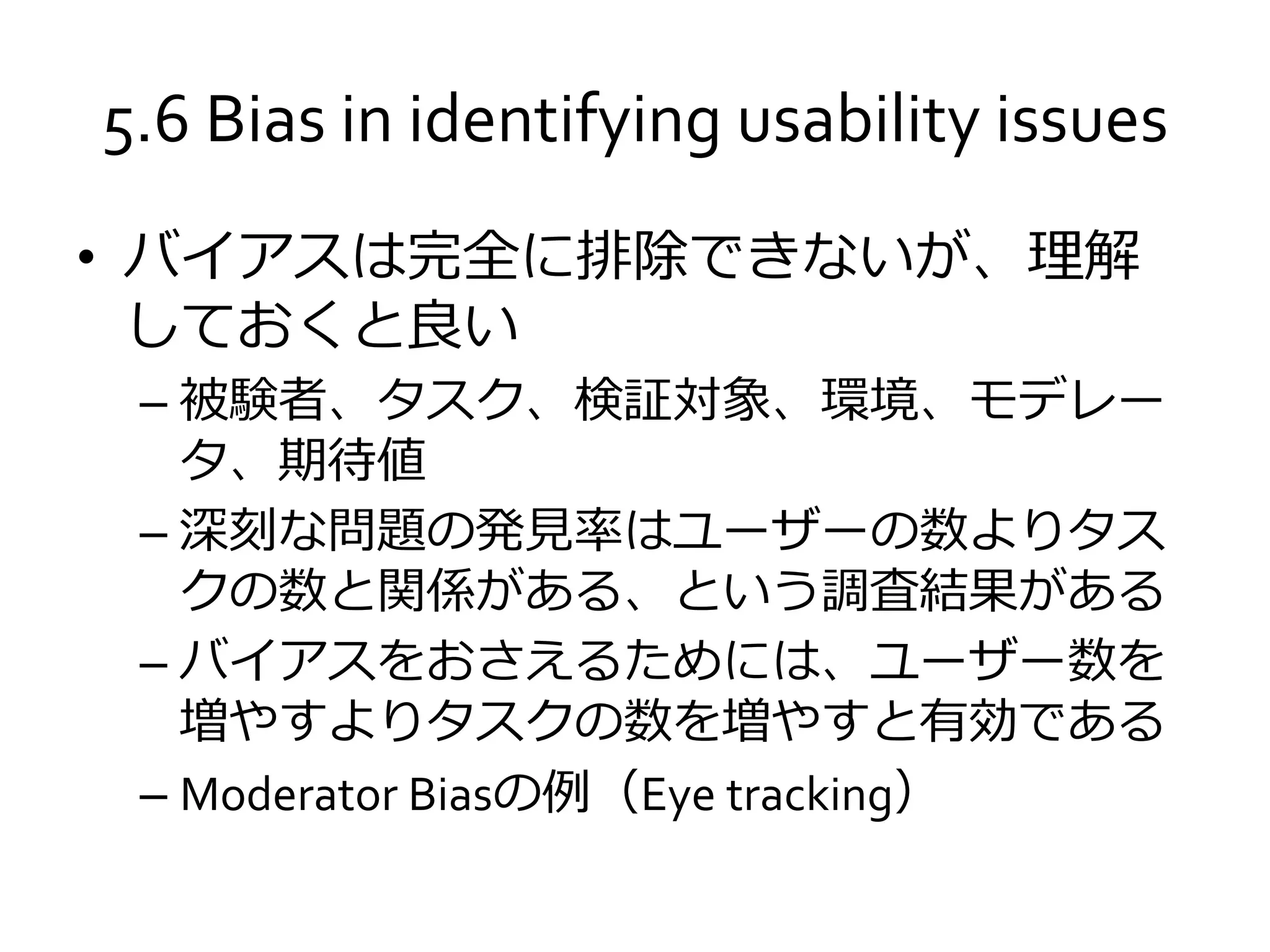 5.6 Bias in identifying usability issues
• バイアスは完全に排除できないが、理解
しておくと良い
– 被験者、タスク、検証対象、環境、モデレー
タ、期待値
– 深刻な問題の発見率はユーザーの数よりタス
クの数と関係がある、という調査結果がある
– バイアスをおさえるためには、ユーザー数を
増やすよりタスクの数を増やすと有効である
– Moderator Biasの例（Eye tracking）
 