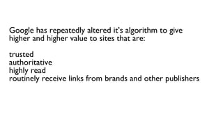 Google has repeatedly altered it’s algorithm to give
higher and higher value to sites that are:
trusted
authoritative
highly read
routinely receive links from brands and other publishers
 