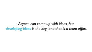 Anyone can come up with ideas, but
developing ideas is the key, and that is a team effort.
 
