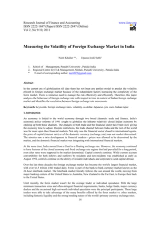 Research Journal of Finance and Accounting                                                www.iiste.org
ISSN 2222-1697 (Paper) ISSN 2222-2847 (Online)
Vol 2, No 9/10, 2011




Measuring the Volatility of Foreign Exchange Market in India

                                 Neeti Khullar ¹* ,    Upasna Joshi Sethi²


    1.   School of Management, Punjabi University , Patiala-India
    2.   Regional Centre for IT & Management, Mohali, Punjabi University , Patiala-India
    *     E-mail of corresponding author: neeti023@gmail.com


Abstract

In the current era of globalization till date there has not been any perfect model to predict the volatility
present in foreign exchange market because of the independent factors increasing the complexity of the
forex market. There is immense need to manage the risk effectively and efficiently. Therefore, this paper
analyzes the behaviour of foreign exchange rate with respect to time in context of Indian foreign exchange
market and identifies the correlation between foreign exchange rate movements.

Keywords: keywords, foreign exchange rates, volatility, us dollar, Japanese, yen. euro, Indian rupee

1. Introduction

An economy is linked to the world economy through two broad channels: trade and finance. India's
economic policy reforms of 1991 sought to globalize the hitherto relatively closed Indian economy by
opening up both these channels. The changes in both trade and the financial sector have been slow giving
the economy time to adjust. Despite restrictions, the trade channel between India and the rest of the world
was far more open than financial markets. Not only was the financial sector closed to international agents,
the price of capital (interest rate) or of the domestic currency (exchange rate) was not market determined.
The nineties saw a twin development in financial markets - prices was allowed to be determined by the
market, and the domestic financial market was integrating with international financial markets.

At the same time, India moved from a fixed to a floating exchange rate. However, the economy continued
to have features of the closed economy and fixed exchange rate regime that had prevailed for a long period,
even after rates were supposed to be market determined. Capital controls continue. While current account
convertibility for both inflows and outflows by residents and non-residents was established as early as
August 1994, controls continue on the ability of resident individuals and corporate to send capital abroad.

Over the last three decades the foreign exchange market has become the world's largest financial market,
with over $1.5 trillion USD traded daily. Forex is part of the bank-to-bank currency market known as the
24-hour interbank market. The Interbank market literally follows the sun around the world, moving from
major banking centers of the United States to Australia, New Zealand to the Far East, to Europe then back
to the United States.

Until recently, the forex market wasn't for the average trader or individual speculator. With the large
minimum transaction sizes and often-stringent financial requirements, banks, hedge funds, major currency
dealers and the occasional high net-worth individual speculator were the principal participants. These large
traders were able to take advantage of the many benefits offered by the forex market vs. other markets,
including fantastic liquidity and the strong trending nature of the world's primary currency exchange rates.
                                                      14
 