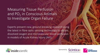 Measuring Tissue Perfusion
and PO2 in Conscious Animals
to Investigate Organ Failure
Sponsored by:
Experts present new, ground breaking research using
the latest in fibre optic sensing technology to obtain
dissolved oxygen and microvascular blood perfusion
in models of Acute Kidney Injury (AKI).
 