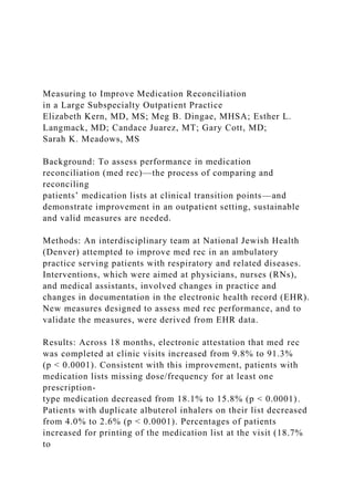 Measuring to Improve Medication Reconciliation
in a Large Subspecialty Outpatient Practice
Elizabeth Kern, MD, MS; Meg B. Dingae, MHSA; Esther L.
Langmack, MD; Candace Juarez, MT; Gary Cott, MD;
Sarah K. Meadows, MS
Background: To assess performance in medication
reconciliation (med rec)—the process of comparing and
reconciling
patients’ medication lists at clinical transition points—and
demonstrate improvement in an outpatient setting, sustainable
and valid measures are needed.
Methods: An interdisciplinary team at National Jewish Health
(Denver) attempted to improve med rec in an ambulatory
practice serving patients with respiratory and related diseases.
Interventions, which were aimed at physicians, nurses (RNs),
and medical assistants, involved changes in practice and
changes in documentation in the electronic health record (EHR).
New measures designed to assess med rec performance, and to
validate the measures, were derived from EHR data.
Results: Across 18 months, electronic attestation that med rec
was completed at clinic visits increased from 9.8% to 91.3%
(p < 0.0001). Consistent with this improvement, patients with
medication lists missing dose/frequency for at least one
prescription-
type medication decreased from 18.1% to 15.8% (p < 0.0001).
Patients with duplicate albuterol inhalers on their list decreased
from 4.0% to 2.6% (p < 0.0001). Percentages of patients
increased for printing of the medication list at the visit (18.7%
to
 