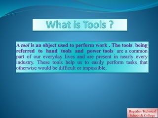 A tool is an object used to perform work . The tools being
referred to hand tools and power tools are a common
part of our everyday lives and are present in nearly every
industry. These tools help us to easily perform tasks that
otherwise would be difficult or impossible.
Bagerhat Technical
School & College.
 