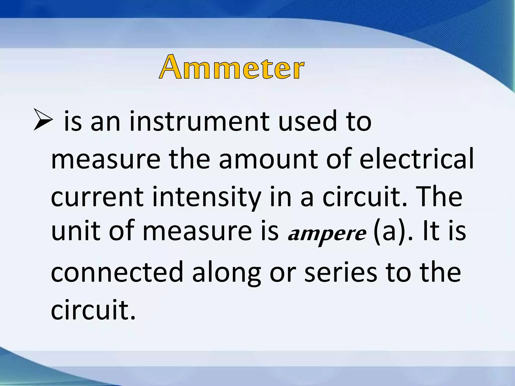  is an instrument used to
measure the amount of electrical
current intensity in a circuit. The
unit of measure is ampere (a). It is
connected along or series to the
circuit.
 