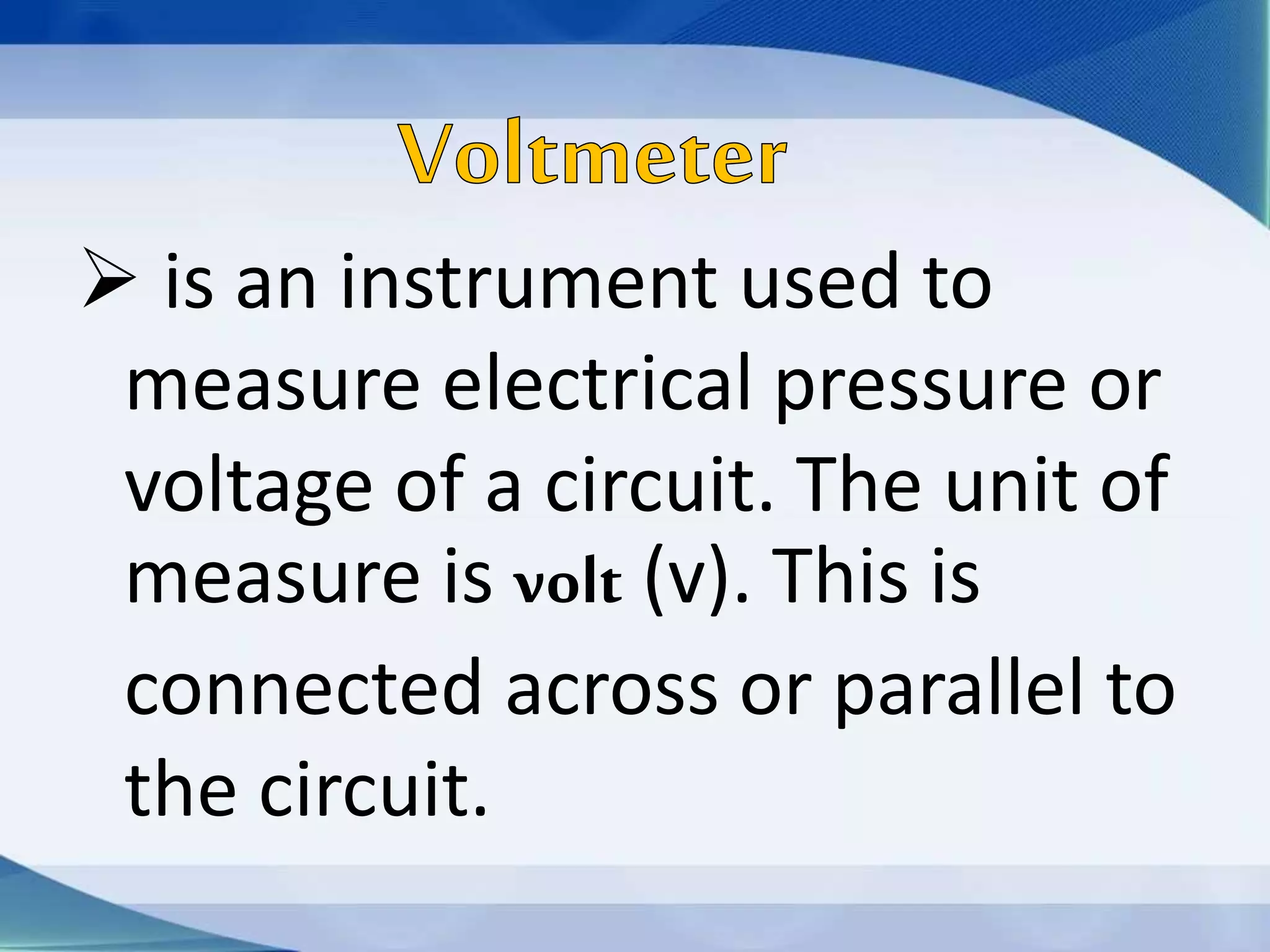  is an instrument used to
measure electrical pressure or
voltage of a circuit. The unit of
measure is volt (v). This is
connected across or parallel to
the circuit.
 