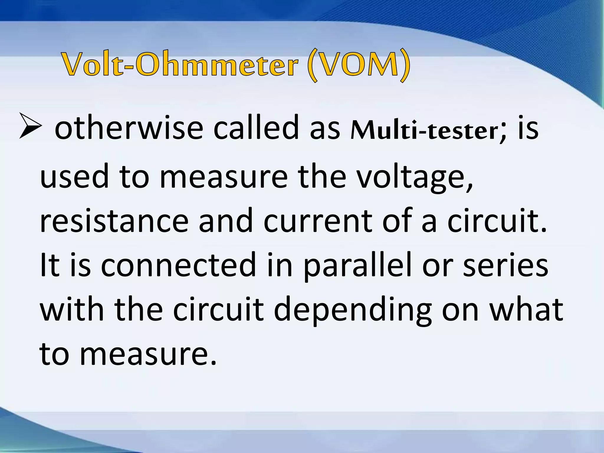  otherwise called as Multi-tester; is
used to measure the voltage,
resistance and current of a circuit.
It is connected in parallel or series
with the circuit depending on what
to measure.
 
