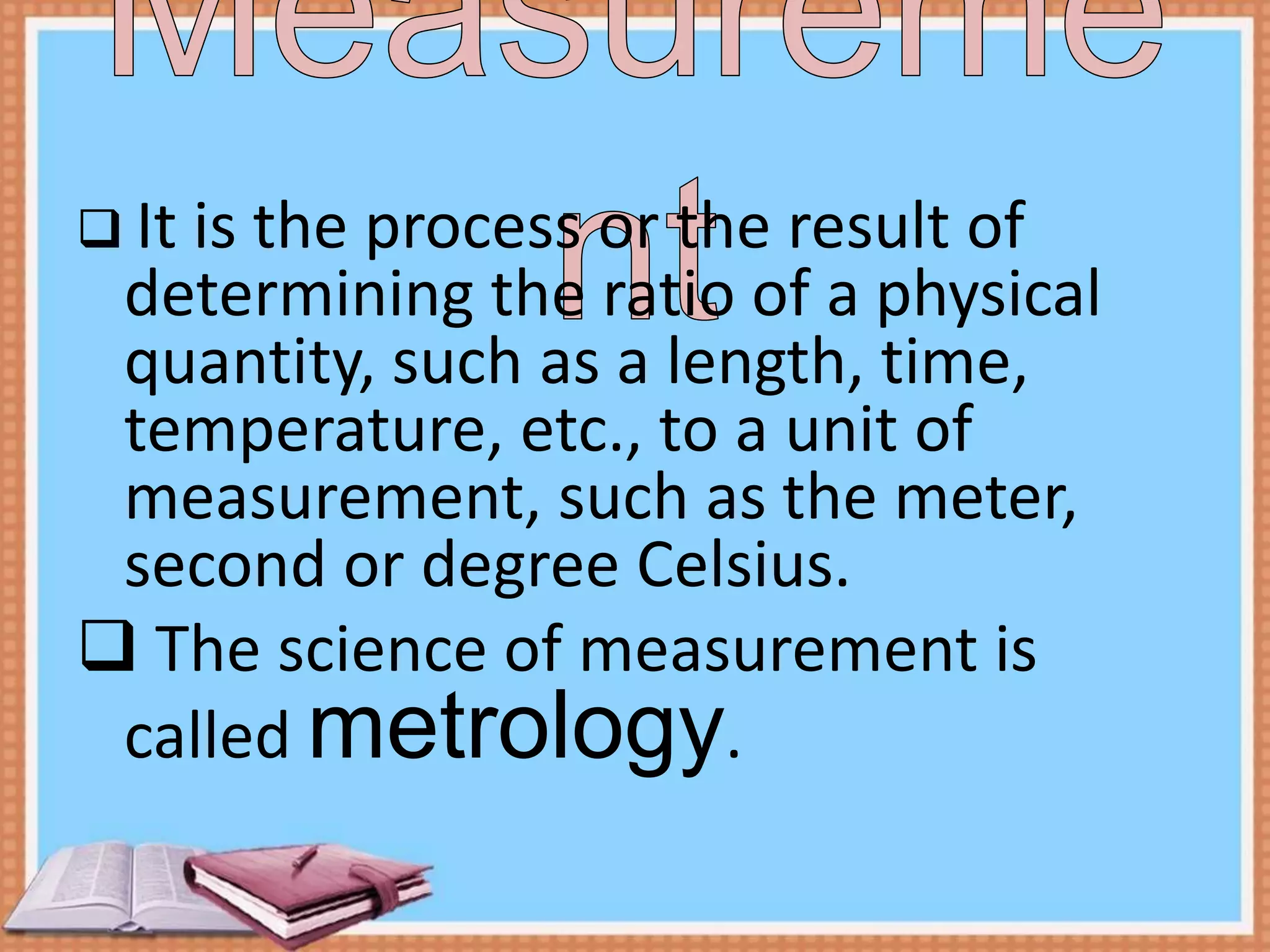  It is the process or the result of
determining the ratio of a physical
quantity, such as a length, time,
temperature, etc., to a unit of
measurement, such as the meter,
second or degree Celsius.
 The science of measurement is
called metrology.
 