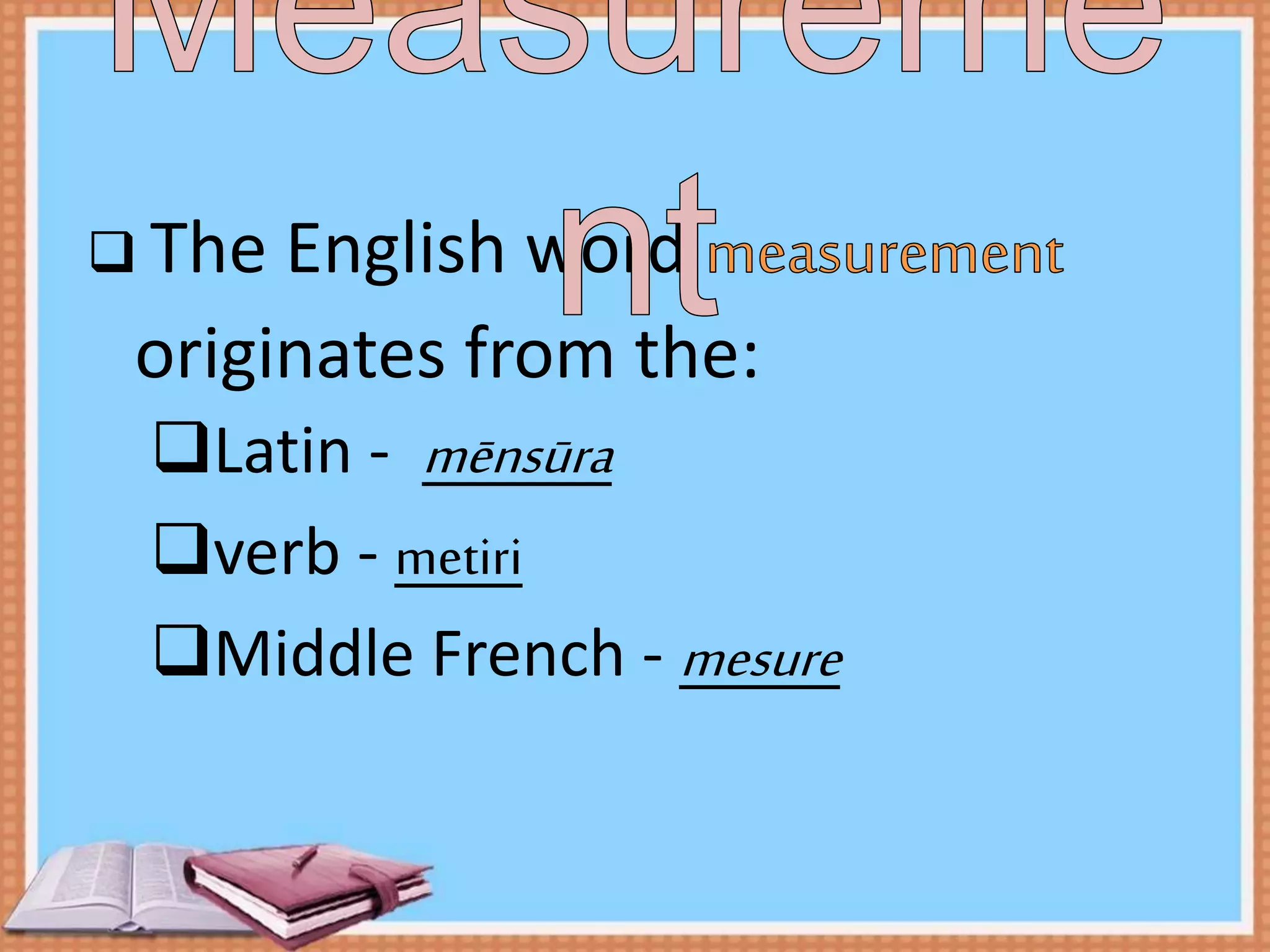  The English word
originates from the:
Latin - mēnsūra
verb - metiri
Middle French - mesure
 