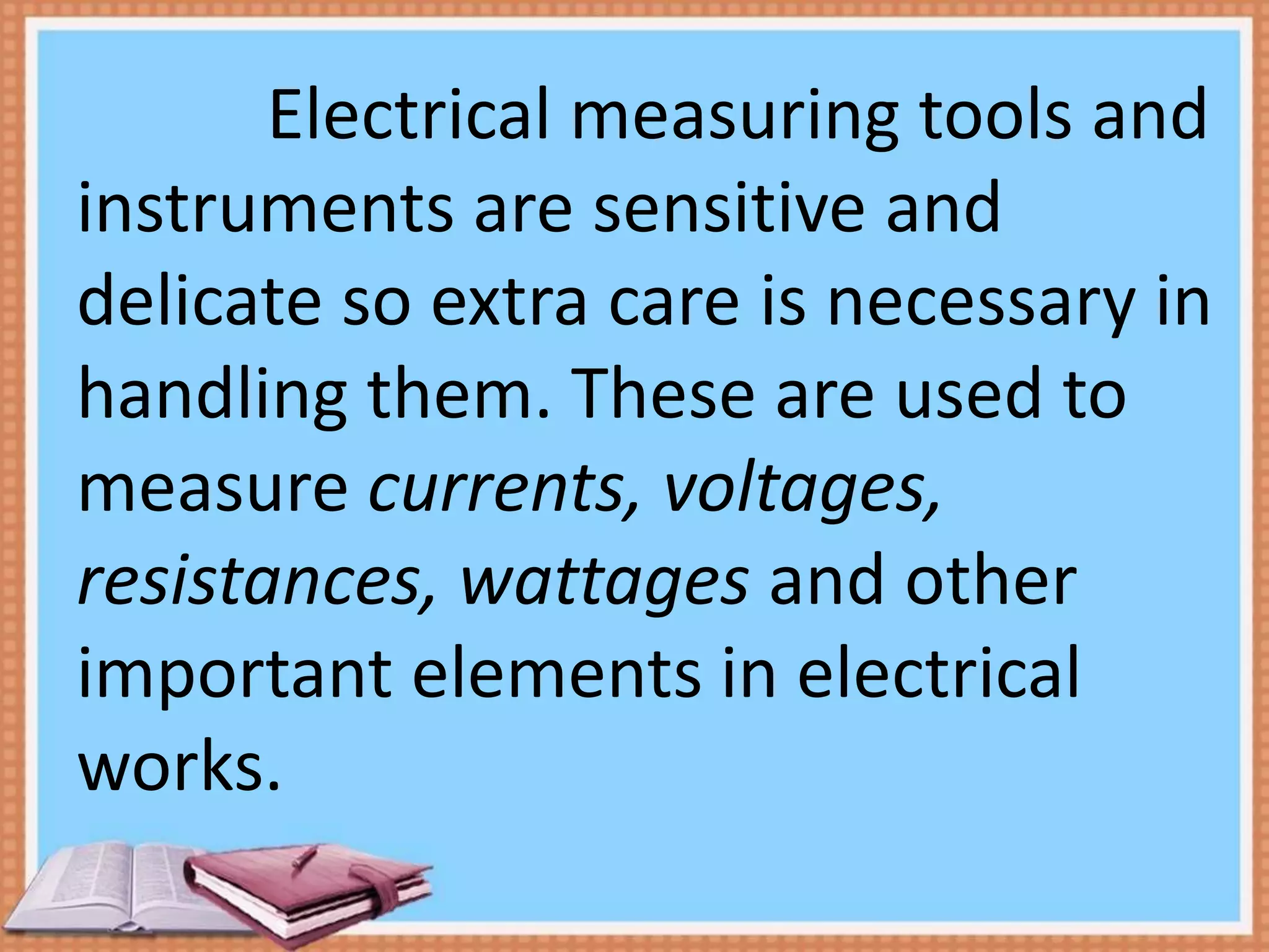 Electrical measuring tools and
instruments are sensitive and
delicate so extra care is necessary in
handling them. These are used to
measure currents, voltages,
resistances, wattages and other
important elements in electrical
works.
 