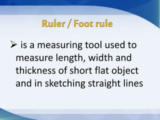 is a measuring tool used to
measure length, width and
thickness of short flat object
and in sketching straight lines
 