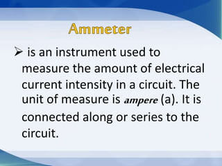  is an instrument used to
measure the amount of electrical
current intensity in a circuit. The
unit of measure is ampere (a). It is
connected along or series to the
circuit.
 