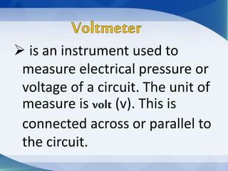  is an instrument used to
measure electrical pressure or
voltage of a circuit. The unit of
measure is volt (v). This is
connected across or parallel to
the circuit.
 