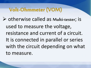  otherwise called as Multi-tester; is
used to measure the voltage,
resistance and current of a circuit.
It is connected in parallel or series
with the circuit depending on what
to measure.
 